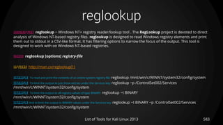 reglookup
583List of Tools for Kali Linux 2013
DESCRIPTION reglookup − Windows NT+ registry reader/lookup tool . The RegLookup project is devoted to direct
analysis of Windows NT-based registry files. reglookup is designed to read Windows registry elements and print
them out to stdout in a CSV-like format. It has filtering options to narrow the focus of the output. This tool is
designed to work with on Windows NT-based registries.
USAGE reglookup [options] registry-file
OPTIONS http://man.cx/reglookup(1)
EXAMPLE To read and print the contents of an entire system registry file: reglookup /mnt/win/c/WINNT/system32/config/system
EXAMPLE To limit the output to just those entries under the Services key: reglookup −p /ControlSet002/Services
/mnt/win/c/WINNT/system32/config/system
EXAMPLE To limit the output to all registry values of type BINARY: reglookup −t BINARY
/mnt/win/c/WINNT/system32/config/system
EXAMPLE And to limit the output to BINARY values under the Services key: reglookup −t BINARY −p /ControlSet002/Services
/mnt/win/c/WINNT/system32/config/system
 