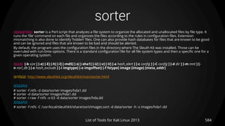 sorter
584List of Tools for Kali Linux 2013
DESCRIPTION sorter is a Perl script that analyzes a file system to organize the allocated and unallocated files by file type. It
runs the ’file’ command on each file and organizes the files according to the rules in configuration files. Extension
mismatching is also done to identify ’hidden’ files. One can also provide hash databases for files that are known to be good
and can be ignored and files that are known to be bad and should be alerted.
By default, the program uses the configuration files in the directory where The Sleuth Kit was installed. Those can be
overruled with run-time options. There is a standard configuration file for all file system types and then a specific one for a
given operating system.
USAGE [-b size ] [-e] [-E] [-h] [-l] [-md5] [-s] [-sha1] [-U] [-v] [-V] [-a hash_alert ] [-c config ] [-C config ] [-d dir ] [-m mnt ] [-
n nsrl_db ] [-x hash_exclude ] [-i imgtype] [-o imgoffset] [-f fstype] image [image] [meta_addr]
OPTIONS http://www.sleuthkit.org/sleuthkit/man/sorter.html
EXAMPLE
# sorter -f ntfs -d data/sorter images/hda1.dd
# sorter -d data/sorter images/hda1.dd
# sorter -i raw -f ntfs -o 63 -d data/sorter images/hda.dd
EXAMPLE
# sorter -f ntfs -C /usr/local/sleuthkit/share/sort/images.sort -d data/sorter -h -s images/hda1.dd
 