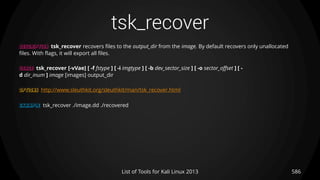 tsk_recover
586List of Tools for Kali Linux 2013
DESCRIPTION tsk_recover recovers files to the output_dir from the image. By default recovers only unallocated
files. With flags, it will export all files.
USAGE tsk_recover [-vVae] [ -f fstype ] [ -i imgtype ] [ -b dev_sector_size ] [ -o sector_offset ] [ -
d dir_inum ] image [images] output_dir
OPTIONS http://www.sleuthkit.org/sleuthkit/man/tsk_recover.html
EXAMPLE tsk_recover ./image.dd ./recovered
 