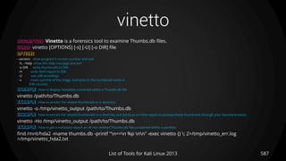 vinetto
587List of Tools for Kali Linux 2013
DESCRIPTION Vinetto is a forensics tool to examine Thumbs.db files.
USAGE vinetto [OPTIONS] [-s] [-U] [-o DIR] file
OPTIONS
--version show program's version number and exit
-h, --help show this help message and exit
-o DIR write thumbnails to DIR
-H write html report to DIR
-U use utf8 encodings
-s create symlink of the image realname to the numbered name in
DIR/.thumbs
EXAMPLE How to display metadata contained within a Thumbs.db file
vinetto /path/to/Thumbs.db
EXAMPLE How to extract the related thumbnails to a directory
vinetto -o /tmp/vinetto_output /path/to/Thumbs.db
EXAMPLE How to extract the related thumbnails to a directory and produce an html report to preview these thumbnails through your favorite browser.
vinetto -Ho /tmp/vinetto_output /path/to/Thumbs.db
EXAMPLE How to get a metadata report on all non deleted Thumbs.db files contained within a partition
find /mnt/hda2 -iname thumbs.db -printf "n==n %p nn" -exec vinetto {} ; 2>/tmp/vinetto_err.log
>/tmp/vinetto_hda2.txt
 