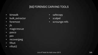 [66] FORENSIC CARVING TOOLS
• binwalk
• bulk_extractor
• foremost
• jls
• magicrescue
• pasco
• pev
• recoverjpeg
• fifiuti
• rifiuti2
• safecopy
• scalpel
• scrounge-ntfs
588List of Tools for Kali Linux 2013
 