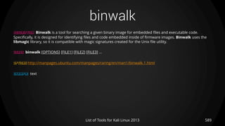 binwalk
589List of Tools for Kali Linux 2013
DESCRIPTION Binwalk is a tool for searching a given binary image for embedded files and executable code.
Specifically, it is designed for identifying files and code embedded inside of firmware images. Binwalk uses the
libmagic library, so it is compatible with magic signatures created for the Unix file utility.
USAGE binwalk [OPTIONS] [FILE1] [FILE2] [FILE3] ...
OPTIONS http://manpages.ubuntu.com/manpages/raring/en/man1/binwalk.1.html
EXAMPLE text
 