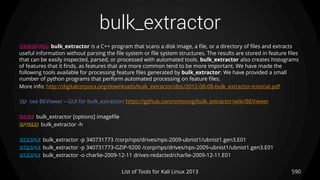 bulk_extractor
590List of Tools for Kali Linux 2013
DESCRIPTION bulk_extractor is a C++ program that scans a disk image, a file, or a directory of files and extracts
useful information without parsing the file system or file system structures. The results are stored in feature files
that can be easily inspected, parsed, or processed with automated tools. bulk_extractor also creates histograms
of features that it finds, as features that are more common tend to be more important. We have made the
following tools available for processing feature files generated by bulk_extractor: We have provided a small
number of python programs that perform automated processing on feature files.
More info: http://digitalcorpora.org/downloads/bulk_extractor/doc/2012-08-08-bulk_extractor-tutorial.pdf
TIP see BEViewer – GUI for bulk_extractor: https://github.com/simsong/bulk_extractor/wiki/BEViewer
USAGE bulk_extractor [options] imageﬁle
OPTIONS bulk_extractor -h
EXAMPLE bulk_extractor -p 340731773 /corp/nps/drives/nps-2009-ubnist1/ubnist1.gen3.E01
EXAMPLE bulk_extractor -p 340731773-GZIP-9200 /corp/nps/drives/nps-2009-ubnist1/ubnist1.gen3.E01
EXAMPLE bulk_extractor -o charlie-2009-12-11 drives-redacted/charlie-2009-12-11.E01
 