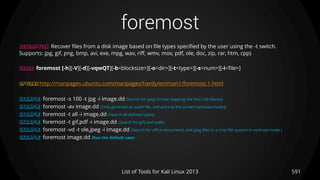 foremost
591List of Tools for Kali Linux 2013
DESCRIPTION Recover files from a disk image based on file types specified by the user using the -t switch.
Supports: jpg, gif, png, bmp, avi, exe, mpg, wav, riff, wmv, mov, pdf, ole, doc, zip, rar, htm, cpp)
USAGE foremost [-h][-V][-d][-vqwQT][-b<blocksize>][-o<dir>][-t<type>][-s<num>][-i<file>]
OPTIONS http://manpages.ubuntu.com/manpages/hardy/en/man1/foremost.1.html
EXAMPLE foremost -s 100 -t jpg -i image.dd (Search for jpeg format skipping the first 100 blocks)
EXAMPLE foremost -av image.dd (Only generate an audit file, and print to the screen (verbose mode))
EXAMPLE foremost -t all -i image.dd (Search all defined types)
EXAMPLE foremost -t gif,pdf -i image.dd (Search for gifs and pdfs)
EXAMPLE foremost -vd -t ole,jpeg -i image.dd (Search for office documents and jpeg files in a Unix file system in verbose mode.)
EXAMPLE foremost image.dd (Run the default case)
 