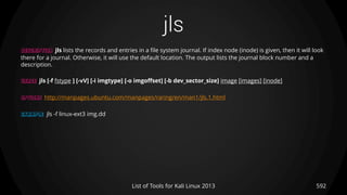 jls
592List of Tools for Kali Linux 2013
DESCRIPTION jls lists the records and entries in a file system journal. If index node (inode) is given, then it will look
there for a journal. Otherwise, it will use the default location. The output lists the journal block number and a
description.
USAGE jls [-f fstype ] [-vV] [-i imgtype] [-o imgoffset] [-b dev_sector_size] image [images] [inode]
OPTIONS http://manpages.ubuntu.com/manpages/raring/en/man1/jls.1.html
EXAMPLE jls -f linux-ext3 img.dd
 