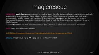 magicrescue
593List of Tools for Kali Linux 2013
DESCRIPTION Magic Rescue opens devices for reading, scans them for file types it knows how to recover and calls
an external program to extract them. It looks at "magic bytes" in file contents, so it can be used both as an
undelete utility and for recovering a corrupted drive or partition. It works on any file system, but on very
fragmented file systems it can only recover the first chunk of each file. These chunks are sometimes as big as
50MB, however.
To invoke magicrescue, you must specify at least one device and the -d and -r options. See the "USAGE" section in this manual for getting started.
USAGE magicrescue [ options ] devices
OPTIONS http://manpages.ubuntu.com/manpages/raring/en/man1/magicrescue.1.html
EXAMPLE magicrescue -r jpeg-jfif -r jpeg-exif -d ~/output /dev/hdb1
 