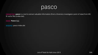 pasco
594List of Tools for Kali Linux 2013
DESCRIPTION pasco is a tool to extract valuable information (from a forensics investigator point of view) from MS
IE cache files (index.dat).
USAGE Pasco FILE
EXAMPLE pasco index.dat
 
