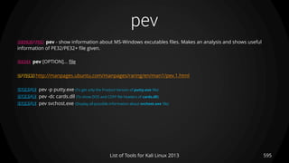 pev
595List of Tools for Kali Linux 2013
DESCRIPTION pev - show information about MS-Windows excutables files. Makes an analysis and shows useful
information of PE32/PE32+ file given.
USAGE pev [OPTION]... file
OPTIONS http://manpages.ubuntu.com/manpages/raring/en/man1/pev.1.html
EXAMPLE pev -p putty.exe (To get only the Product Version of putty.exe file)
EXAMPLE pev -dc cards.dll (To show DOS and COFF file headers of cards.dll)
EXAMPLE pev svchost.exe (Display all possible information about svchost.exe file)
 