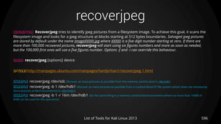 recoverjpeg
596List of Tools for Kali Linux 2013
DESCRIPTION Recoverjpeg tries to identify jpeg pictures from a filesystem image. To achieve this goal, it scans the
filesystem image and looks for a jpeg structure at blocks starting at 512 bytes boundaries. Salvaged jpeg pictures
are stored by default under the name imageXXXXX.jpg where XXXXX is a five digit number starting at zero. If there are
more than 100,000 recovered pictures, recoverjpeg will start using six figures numbers and more as soon as needed,
but the 100,000 first ones will use a five figures number. Options -f and -i can override this behaviour.
USAGE recoverjpeg [options] device
OPTIONS http://manpages.ubuntu.com/manpages/hardy/man1/recoverjpeg.1.html
EXAMPLE recoverjpeg /dev/sdc (Recover as many pictures as possible from the memory card located in /dev/sdc)
EXAMPLE recoverjpeg -b 1 /dev/hdb1 (Recover as many pictures as possible from a crashed ReiserFS file system (which does not necessarily
store pictures at block boundaries) in /dev/hdb1)
EXAMPLE recoverjpeg -b 1 -r 16m /dev/hdb1 (Do the same thing in a memory constrained environment where no more than 16MB of
RAM can be used for the operation)
 