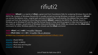 rifiuti2
598List of Tools for Kali Linux 2013
DESCRIPTION Rifiuti2 is a rewrite of rifiuti, a great tool from Foundstone folks for analyzing Windows Recycle Bin
INFO2 file. Analysis of Windows Recycle Bin is usually carried out during Windows computer forensics. Rifiuti2
can extract file deletion time, original path and size of deleted files and whether the deleted files have been
moved out from the recycle bin since they are trashed. Rifiuti2 supports the INFO2 file format found in
Windows up to Windows XP and the new file format found in Vista, and the program is fully internationalized. If
you need to analyse recycle bins of Windows Vista and Windows Server 2008, you should use the rifiuti-vista
command, for other Windows platforms, you should use the rifiuti command.
USAGE rifiuti [ -x ] [ -tnl8 ] [ -o outfile ] filename
USAGE rifiuti-vista [ -x ] [ -n8 ] [ -o outfile ] file_or_directory
OPTIONS http://manpages.ubuntu.com/manpages/lucid/man1/rifiuti2.1.html
EXAMPLE rifiuti2 INFO2
EXAMPLE rifiuti2 –x INFO2
EXAMPLE rifiuti-vista win7recycle/
EXAMPLE rifiuti-vista -h
 