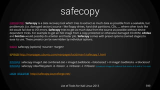 safecopy
599List of Tools for Kali Linux 2013
DESCRIPTION Safecopy is a data recovery tool which tries to extract as much data as possible from a seekable, but
problematic (i.e. damaged sectors) source - like floppy drives, hard disk partitions, CDs, ..., where other tools like
dd would fail doe to I/O errors. Safecopy tries to get as much data from the source as possible without device
dependent tricks. For example to get an ISO image from a copy protected or otherwise damaged CD-ROM, cdrdao
and bin2iso would possibly do a better and faster job. Safecopy comes with preset options (named stages) to
ease its use. These presets can be overridden by individual options.
USAGE safecopy [options] <source> <target>
OPTIONS http://manpages.ubuntu.com/manpages/lucid/man1/safecopy.1.html
EXAMPLE safecopy image1.dat combined.dat -I image2.badblocks -i blocksize2  -X image1.badblocks -x blocksize1
EXAMPLE safecopy /dev/filesystem -b <bsize> -s <X/bsize> -l <Y/bsize> (create an image of a device that starts at X and is Y in size)
MORE EXAMPLES http://safecopy.sourceforge.net/
 