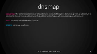 dnsmap
6List of Tools for Kali Linux 2013
DESCRIPTION The tool enables to discover all subdomains associated to a given domain (e.g. from google.com, it is
possible to discover mail.google.com, earth.google.com, sketchup.google.com, desktop.google.com, ...).
USAGE ./dnsmap <target-domain> [options]
EXAMPLE ./dnsmap google.com
 