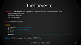 theharvester
60List of Tools for Kali Linux 2013
DESCRIPTION TheHarvester aims at gathering e-mail accounts and subdomain names from:
• google (www.google.com)
• bing (search.msn.com)
• pgp (pgp.rediris.es)
USAGE theharvester [options]
OPTIONS
• -d <domain> domain to search or company name
• -b <src> data source (google,bing,pgp,linkedin)
• -s <start> start in result number X (default 0)
• -v verify host name via DNS resolution
• -l <limit> limit the number of results to work with (bing goes from 50 to 50 results, Google 100 to 100, and pgp doesn't use this option)
EXAMPLE ./theHarvester.py -d microsoft.com -l 500 -b bing
 