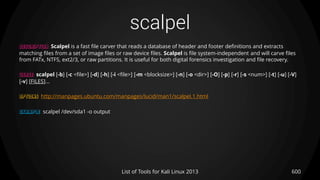 scalpel
600List of Tools for Kali Linux 2013
DESCRIPTION Scalpel is a fast file carver that reads a database of header and footer definitions and extracts
matching files from a set of image files or raw device files. Scalpel is file system-independent and will carve files
from FATx, NTFS, ext2/3, or raw partitions. It is useful for both digital forensics investigation and file recovery.
USAGE scalpel [-b] [-c <file>] [-d] [-h] [-i <file>] [-m <blocksize>] [-n] [-o <dir>] [-O] [-p] [-r] [-s <num>] [-t] [-u] [-V]
[-v] [FILES]...
OPTIONS http://manpages.ubuntu.com/manpages/lucid/man1/scalpel.1.html
EXAMPLE scalpel /dev/sda1 -o output
 
