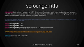 scrounge-ntfs
601List of Tools for Kali Linux 2013
DESCRIPTION Data recovery program for NTFS file systems. Reads each block of the hard disk to and retrieves
rebuilds file system tree on another partition. It writes the files retrieved to another working file system. Certain
information about the partition needs to be known in advance.
TIP You should have your partition information stored away in advance. This allows reliable retrieval of file info. If you don't however, there's some
hope. You can guess at it in many cases.
USAGE scrounge-ntfs -l disk
USAGE scrounge-ntfs -s disk
USAGE scrounge-ntfs [-m mftoffset] [-c clustersize] [-o outdir] disk start end
OPTIONS http://thewalter.net/stef/software/scrounge/scrounge-ntfs.html
EXAMPLE scrounge-ntfs -l /dev/sdb
 
