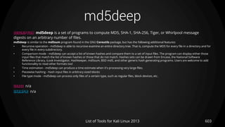 md5deep
603List of Tools for Kali Linux 2013
DESCRIPTION md5deep is a set of programs to compute MD5, SHA-1, SHA-256, Tiger, or Whirlpool message
digests on an arbitrary number of files.
md5deep is similar to the md5sum program found in the GNU Coreutils package, but has the following additional features:
• Recursive operation - md5deep is able to recursive examine an entire directory tree. That is, compute the MD5 for every file in a directory and for
every file in every subdirectory.
• Comparison mode - md5deep can accept a list of known hashes and compare them to a set of input files. The program can display either those
input files that match the list of known hashes or those that do not match. Hashes sets can be drawn from Encase, the National Software
Reference Library, iLook Investigator, Hashkeeper, md5sum, BSD md5, and other generic hash generating programs. Users are welcome to add
functionality to read other formats too!
• Time estimation - md5deep can produce a time estimate when it's processing very large files.
• Piecewise hashing - Hash input files in arbitrary sized blocks
• File type mode - md5deep can process only files of a certain type, such as regular files, block devices, etc.
USAGE n/a
EXAMPLE n/a
 