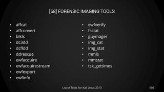 [68] FORENSIC IMAGING TOOLS
• affcat
• affconvert
• blkls
• dc3dd
• dcfldd
• ddrescue
• ewfacquire
• ewfacquirestream
• ewfexport
• ewfinfo
• ewfverify
• fsstat
• guymager
• img_cat
• img_stat
• mmls
• mmstat
• tsk_gettimes
605List of Tools for Kali Linux 2013
 