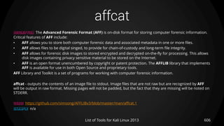 affcat
606List of Tools for Kali Linux 2013
DESCRIPTION The Advanced Forensic Format (AFF) is on-disk format for storing computer forensic information.
Critical features of AFF include:
• AFF allows you to store both computer forensic data and associated metadata in one or more files.
• AFF allows files to be digital singed, to provide for chain-of-custody and long-term file integrity.
• AFF allows for forensic disk images to stored encrypted and decrypted on-the-fly for processing. This allows
disk images containing privacy sensitive material to be stored on the Internet.
• AFF is an open format unencumbered by copyright or patent protection. The AFFLIB library that implements
AFF is available for use in both Open Source and proprietary tools.
AFF Library and Toolkit is a set of programs for working with computer forensic information.
affcat - outputs the contents of an image file to stdout. Image files that are not raw but are recognized by AFF
will be output in raw format. Missing pages will not be padded, but the fact that they are missing will be noted on
STDERR.
USAGE https://github.com/simsong/AFFLIBv3/blob/master/man/affcat.1
EXAMPLE n/a
 