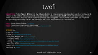 twofi
61List of Tools for Kali Linux 2013
DESCRIPTION Twitter Words Of Interest - twofi uses Twitter to help generate lists based on searches for keywords
related to the list that is being cracked. An expanded idea is being used in twofi which will take multiple search
terms and return a word list sorted by most common first. Also given a list of twitter usernames the script will
bring back approximately the last 500 tweets for each user and use those to create the list.
USAGE term1,term2,term3 ,…(no spaces)
USAGE username1,username2,username3 ,…(no spaces and no @)
OPTIONS text
--help, -h: show help
--count, -c: include the count with the words
--min_word_length, -m: minimum word length
--term_file, -T file: a file containing a list of terms
--terms, -t: comma separated search terms quote words containing spaces, no space after commas
--user_file, -U file: a file containing a list of users
--users, -u: comma separated usernames quote words containing spaces, no space after commas
--verbose, -v: verbose
 