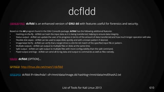 dcfldd
610List of Tools for Kali Linux 2013
DESCRIPTION dcfldd is an enhanced version of GNU dd with features useful for forensics and security.
Based on the dd program found in the GNU Coreutils package, dcfldd has the following additional features:
• Hashing on-the-fly - dcfldd can hash the input data as it is being transferred, helping to ensure data integrity.
• Status output - dcfldd can update the user of its progress in terms of the amount of data transferred and how much longer operation will take.
• Flexible disk wipes - dcfldd can be used to wipe disks quickly and with a known pattern if desired.
• Image/wipe Verify - dcfldd can verify that a target drive is a bit-for-bit match of the specified input file or pattern.
• Multiple outputs - dcfldd can output to multiple files or disks at the same time.
• Split output - dcfldd can split output to multiple files with more configurability than the split command.
• Piped output and logs - dcfldd can send all its log data and output to commands as well as files natively.
USAGE dcfldd [OPTION]...
OPTIONS http://linux.die.net/man/1/dcfldd
EXAMPLE dcfldd if=/dev/hda1 of=/mnt/data/image.dd hashlog=/mnt/data/md5hash2.txt
 