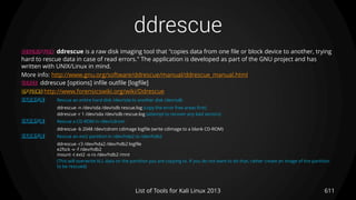 ddrescue
611List of Tools for Kali Linux 2013
DESCRIPTION ddrescue is a raw disk imaging tool that "copies data from one file or block device to another, trying
hard to rescue data in case of read errors." The application is developed as part of the GNU project and has
written with UNIX/Linux in mind.
More info: http://www.gnu.org/software/ddrescue/manual/ddrescue_manual.html
USAGE ddrescue [options] infile outfile [logfile]
OPTIONS http://www.forensicswiki.org/wiki/Ddrescue
EXAMPLE Rescue an entire hard disk /dev/sda to another disk /dev/sdb
ddrescue -n /dev/sda /dev/sdb rescue.log (copy the error free areas first)
ddrescue -r 1 /dev/sda /dev/sdb rescue.log (attempt to recover any bad sectors)
EXAMPLE Rescue a CD-ROM in /dev/cdrom
ddrescue -b 2048 /dev/cdrom cdimage logfile (write cdimage to a blank CD-ROM)
EXAMPLE Rescue an ext2 partition in /dev/hda2 to /dev/hdb2
ddrescue -r3 /dev/hda2 /dev/hdb2 logfile
e2fsck -v -f /dev/hdb2
mount -t ext2 -o ro /dev/hdb2 /mnt
(This will overwrite ALL data on the partition you are copying to. If you do not want to do that, rather create an image of the partition
to be rescued)
 