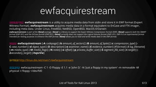 ewfacquirestream
613List of Tools for Kali Linux 2013
DESCRIPTION ewfacquirestream is a utility to acquire media data from stdin and store it in EWF format (Expert
Witness Format). ewfacquirestream acquires media data in a format equivalent to EnCase and FTK imager,
including meta data. Under Linux, FreeBSD, NetBSD, OpenBSD, MacOS-X/Darwin
ewfacquirestream is part of the libewf package. libewf is a library to support the Expert Witness Compression Format (EWF). libewf supports both the SMART
format (EWF-S01) and the EnCase format (EWF-E01). libewf currently does not support the Logical Volume format (EWF-L01). EWF-X is an expirimental format
intended for testing purposes to enhance the EWF format. libewf allows you to read and write media data in the EWF format.
USAGE ewfacquirestream [-A codepage] [-b amount_of_sectors] [-B amount_of_bytes] [-c compression_type] [-
C case_number] [-d digest_type] [-D description] [-e examiner_name] [-E evidence_number] [-f format] [-l log_filename]
[-m media_type] [-M media_flags] [-N notes] [-o offset] [-p process_buffer_size] [-S segment_file_size] [-t target] [-
2secondary_target] [-hqsvVw]
OPTIONS http://linux.die.net/man/1/ewfacquirestream
EXAMPLE ewfacquirestream -C 1 -D Floppy -E 1.1 -e 'John D.' -N 'Just a floppy in my system' -m removable -M
physical -t floppy </dev/fd0
 