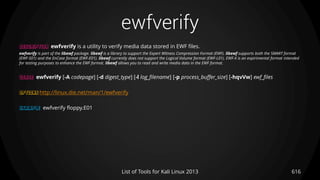 ewfverify
616List of Tools for Kali Linux 2013
DESCRIPTION ewfverify is a utility to verify media data stored in EWF files.
ewfverify is part of the libewf package. libewf is a library to support the Expert Witness Compression Format (EWF). libewf supports both the SMART format
(EWF-S01) and the EnCase format (EWF-E01). libewf currently does not support the Logical Volume format (EWF-L01). EWF-X is an expirimental format intended
for testing purposes to enhance the EWF format. libewf allows you to read and write media data in the EWF format.
USAGE ewfverify [-A codepage] [-d digest_type] [-l log_filename] [-p process_buffer_size] [-hqvVw] ewf_files
OPTIONS http://linux.die.net/man/1/ewfverify
EXAMPLE ewfverify floppy.E01
 