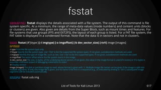 fsstat
617List of Tools for Kali Linux 2013
DESCRIPTION fsstat displays the details associated with a file system. The output of this command is file
system specific. At a minimum, the range of meta-data values (inode numbers) and content units (blocks
or clusters) are given. Also given are details from the Super Block, such as mount times and features. For
file systems that use groups (FFS and EXT2FS), the layout of each group is listed. For a FAT file system, the
FAT table is displayed in a condensed format. Note that the data is in sectors and not in clusters.
USAGE fsstat [-f fstype ] [-i imgtype] [-o imgoffset] [-b dev_sector_size] [-tvV] image [images]
OPTIONS
-t type Print the file system type only.
-f fstype Specify the file system type. Use ’-f list’ to list the supported file system types. If not given, autodetection methods are used.
-i imgtype Identify the type of image file, such as raw. Use ’-i list’ to list the supported types. If not given, autodetection methods are used.
-o imgoffset The sector offset where the file system starts in the image.
-b dev_sector_size The size, in bytes, of the underlying device sectors. If not given, the value in the image format is used (if it exists) or 512-bytes is
assumed.-vVerbose output of debugging statements to stderr
-V Display version
image [images] The disk or partition image to read, whose format is given with ’-i’. Multiple image file names can be given if the image is split into
multiple segments. If only one image file is given, and its name is the first in a sequence (e.g., as indicated by ending in ’.001’), subsequent image
segments will be included automatically.
EXAMPLE fsstat usb.img
 
