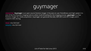 guymager
618List of Tools for Kali Linux 2013
DESCRIPTION Guymager is an open source forensic imager. It focuses on user friendliness and high speed. It is
one of the first forensic imaging tools to utilize mutli-threading for the imaging process. guymager is a free
forensic imager for media acquisition. Guymager can generate flat (dd), EWF (E01) and AFF images and it
supports disk cloning.
USAGE n/a; GUI tool
EXAMPLE n/a; GUI tool
 