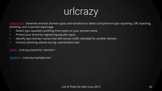 urlcrazy
62List of Tools for Kali Linux 2013
DESCRIPTION Generate and test domain typos and variations to detect and perform typo squatting, URL hijacking,
phishing, and corporate espionage.
• Detect typo squatters profiting from typos on your domain name
• Protect your brand by registering popular typos
• Identify typo domain names that will receive traffic intended for another domain
• Conduct phishing attacks during a penetration test
USAGE ./urlcrazy [options] <domain>
EXAMPLE ./urlcrazy example.com
 