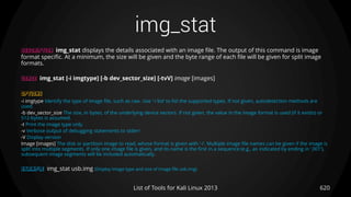 img_stat
620List of Tools for Kali Linux 2013
DESCRIPTION img_stat displays the details associated with an image file. The output of this command is image
format specific. At a minimum, the size will be given and the byte range of each file will be given for split image
formats.
USAGE img_stat [-i imgtype] [-b dev_sector_size] [-tvV] image [images]
OPTIONS
-i imgtype Identify the type of image file, such as raw. Use ’-i list’ to list the supported types. If not given, autodetection methods are
used.
-b dev_sector_size The size, in bytes, of the underlying device sectors. If not given, the value in the image format is used (if it exists) or
512-bytes is assumed.
-t Print the image type only.
-v Verbose output of debugging statements to stderr
-V Display version
Image [images] The disk or partition image to read, whose format is given with ’-i’. Multiple image file names can be given if the image is
split into multiple segments. If only one image file is given, and its name is the first in a sequence (e.g., as indicated by ending in ’.001’),
subsequent image segments will be included automatically.
EXAMPLE img_stat usb.img (Display image type and size of image file usb.img)
 