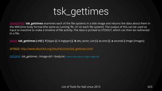 tsk_gettimes
623List of Tools for Kali Linux 2013
DESCRIPTION tsk_gettimes examines each of the file systems in a disk image and returns the data about them in
the MACtime body format (the same as running ’fls -m’ on each file system). The output of this can be used as
input to mactime to make a timeline of file activity. The data is printed to STDOUT, which can then be redirected
to a file.
USAGE tsk_gettimes [-vV] [ -f fstype ] [ -i imgtype ] [ -b dev_sector_size ] [ -z zone ] [ -s seconds ] image [images]
OPTIONS http://www.sleuthkit.org/sleuthkit/man/tsk_gettimes.html
EXAMPLE tsk_gettimes ./image.dd > body.txt (collect data about image image.dd)
 