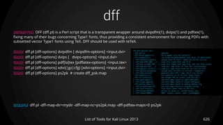 dff
626List of Tools for Kali Linux 2013
DESCRIPTION DFF (dff.pl) is a Perl script that is a transparent wrapper around dvipdfm(1), dvips(1) and pdftex(1),
fixing many of their bugs concerning Type1 fonts, thus providing a consistent environment for creating PDFs with
subsetted vector Type1 fonts using TeX. DFF should be used with teTeX.
USAGE dff.pl [dff-options] dvipdfm [ dvipdfm-options] <input.dvi>
USAGE dff.pl [dff-options] dvips [ dvips-options] <input.dvi>
USAGE dff.pl [dff-options] pdf[la]tex [pdflatex-options] <input.tex>
USAGE dff.pl [dff-options] xdvi{|gz|cfg} [xdvi-options] <input.dvi>
USAGE dff.pl [dff-options] ps2pk # create dff_psk.map
EXAMPLE dff.pl -dff-map-dir=mydir -dff-map-nc=ps2pk.map -dff-pdftex-maps=0 ps2pk
The dff-options are:
--dff-do[=1] ignored
--dff-force-paper[=1] force paper size for dvips(1)
--dff-onepass[=1] run dvips/dvipdfm/pdftex only once, if applicable
[--dff-basefonts=guess] upload base 35 fonts: adobe-kb urw-kb urw-urw
[--dff-map=FONT.MAP ...] load this Type1 font map file
[--dff-map-nc=FONT.MAP ...] load this Type1 font map file, but not from curdir
[--dff-map-dir=DIR ...] load all .map files in this dir (recursively)
[--dff-map-dir-if=FILE ...] load all .map files from dir of FILE if FILE
[--dff-base14-upload=0] upload base 14 fonts to printer (!adobe-bi)
[--dff-maps-only=0] generate only dff_*.map, don't run driver
--dff-type1fix[=1] use type1fix.pl to fix all Type1 fonts
--dff-to-curdir[=1] put target PDF to curdir (not DVI dir)
[--dff-path-maps=1] use font maps found in $DFF_MAP_PATH
[--dff-dvips-maps=0] use font maps found in dvips config.ps
--dff-pdftex-maps[=1] use font maps found in pdftex pdftex.cfg
[--dff-dvipdfm-maps=0] use font maps found in dvipdfm config
[--dff-find-fonts=1] find fonts other than in dff.fnt/
[--dff-driver=DRIVER] driver is dvips or `strace dvips' etc.
[--dff-subset=MODE] MODE: subset, whole, none, [unchanged]
 