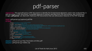 pdf-parser
632List of Tools for Kali Linux 2013
DESCRIPTION This tool will parse a PDF document to identify the fundamental elements used in the analyzed file. It
will not render a PDF document. It provides features to extract raw data from PDF documents, like compressed
images. pdf-parser can deal with malicious PDF documents that use obfuscation features of the PDF language.
USAGE pdf-parser.py [options] pdf-file
OPTIONS
--versions how program's version number and exit
-h, --helps how this help message and exit
-s SEARCH, --search=SEARCH string to search in indirect objects (except streams)
-f, --filter pass stream object through filters (FlateDecode, ASCIIHexDecode, ASCII85Decode, LZWDecode and RunLengthDecode only)
-o OBJECT, --object=OBJECTid of indirect object to select (version independent)
-r REFERENCE, --reference=REFERENCE id of indirect object being referenced (version independent)
-e ELEMENTS, --elements=ELEMENTS type of elements to select (cxtsi)
-w, --raw raw output for data and filters
-a, --stats display stats for pdf document
-t TYPE, --type=TYPE type of indirect object to select
-v, --verbose display malformed PDF elements
-x EXTRACT, --extract=EXTRACT filename to extract to
-H, --hash display hash of objects
-n, --nocanonicalizedoutput do not canonicalize the output
-d DUMP, --dump=DUMP filename to dump stream content to
-D, --debug display debug info
EXAMPLE pdf-parser.py http://example.com/doc.pdf
EXAMPLE pdf-parser.py maldoc.zip
 