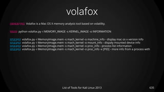volafox
635List of Tools for Kali Linux 2013
DESCRIPTION Volafox is a Mac OS X memory analysis tool based on volatility.
USAGE python volafox.py -i MEMORY_IMAGE -s KERNEL_IMAGE -o INFORMATION
EXAMPLE volafox.py -i MemoryImage.mem -s mach_kernel -o machine_info - display mac os x version info
EXAMPLE volafox.py -i MemoryImage.mem -s mach_kernel -o mount_info - dispaly mounted device info
EXAMPLE volafox.py -i MemoryImage.mem -s mach_kernel -o proc_info - process list information
EXAMPLE volafox.py -i MemoryImage.mem -s mach_kernel -o proc_info -x [PID] - more info from a process with
 