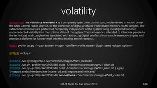 volatility
636List of Tools for Kali Linux 2013
DESCRIPTION The Volatility Framework is a completely open collection of tools, implemented in Python under
the GNU General Public License, for the extraction of digital artefacts from volatile memory (RAM) samples. The
extraction techniques are performed completely independent of the system being investigated but offer
unprecedented visibility into the runtime state of the system. The framework is intended to introduce people to
the techniques and complexities associated with extracting digital artefacts from volatile memory samples and
provide a platform for further work into this exciting area of research.
USAGE python vol.py -f <path to mem image> --profile=<profile_name> plugin_name <plugin_options>
OPTIONS ./vol.py -h
EXAMPLE ./vol.py imageinfo -f /var/forensics/images/WV01_clean.dd
EXAMPLE ./vol.py --profile=WinXPSP3x86 pslist -f /var/forensics/images/WV01_clean.dd
EXAMPLE ./vol.py --profile=WinXPSP3x86 pslist -f /var/forensics/images/WV01_clean.dd | egrep
'(notepad.exe|sol.exe|cmd.exe|nc.exe|dd.exe|iexplore.exe|helix.exe)'
EXAMPLE ./vol.py --profile=WinXPSP3x86 connections -f /var/forensics/images/WV01_clean.dd
 