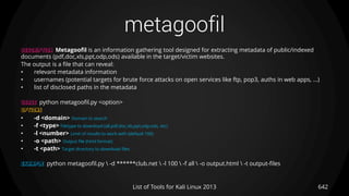 metagoofil
642List of Tools for Kali Linux 2013
DESCRIPTION Metagoofil is an information gathering tool designed for extracting metadata of public/indexed
documents (pdf,doc,xls,ppt,odp,ods) available in the target/victim websites.
The output is a file that can reveal:
• relevant metadata information
• usernames (potential targets for brute force attacks on open services like ftp, pop3, auths in web apps, ...)
• list of disclosed paths in the metadata
USAGE python metagoofil.py <option>
OPTIONS
• -d <domain> Domain to search
• -f <type> Filetype to download (all,pdf,doc,xls,ppt,odp,ods, etc)
• -l <number> Limit of results to work with (default 100)
• -o <path> Output file (html format)
• -t <path> Target directory to download files
EXAMPLE python metagoofil.py  -d ******club.net  -l 100  -f all  -o output.html  -t output-files
 