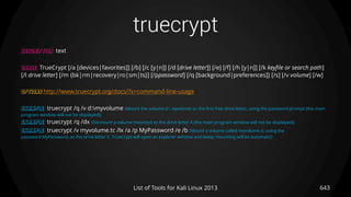 truecrypt
643List of Tools for Kali Linux 2013
DESCRIPTION text
USAGE TrueCrypt [/a [devices|favorites]] [/b] [/c [y|n]] [/d [drive letter]] [/e] [/f] [/h [y|n]] [/k keyfile or search path]
[/l drive letter] [/m {bk|rm|recovery|ro|sm|ts}] [/ppassword] [/q [background|preferences]] [/s] [/v volume] [/w]
OPTIONS http://www.truecrypt.org/docs/?s=command-line-usage
EXAMPLE truecrypt /q /v d:myvolume (Mount the volume d: myvolume as the first free drive letter, using the password prompt (the main
program window will not be displayed))
EXAMPLE truecrypt /q /dx (Dismount a volume mounted as the drive letter X (the main program window will not be displayed))
EXAMPLE truecrypt /v myvolume.tc /lx /a /p MyPassword /e /b (Mount a volume called myvolume.tc using the
password MyPassword, as the drive letter X. TrueCrypt will open an explorer window and beep; mounting will be automatic)
 