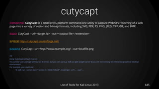 cutycapt
645List of Tools for Kali Linux 2013
DESCRIPTION CutyCapt is a small cross-platform command-line utility to capture WebKit's rendering of a web
page into a variety of vector and bitmap formats, including SVG, PDF, PS, PNG, JPEG, TIFF, GIF, and BMP.
USAGE CutyCapt --url=<target ip> --out=<output file>.<extension>
OPTIONS http://cutycapt.sourceforge.net/
EXAMPLE CutyCapt --url=http://www.example.org/ --out=localfile.png
TIP
Using CutyCapt without X server
You cannot use CutyCapt without an X server, but you can use e.g. Xvfb as light-weight server if you are not running an interactive graphical desktop
environment.
For example, you could use:
• % xvfb-run --server-args="-screen 0, 1024x768x24" ./CutyCapt --url=... --out=...
 