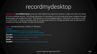 recordmydesktop
646List of Tools for Kali Linux 2013
DESCRIPTION recordMyDesktop produces a file (default out.ogv) that contains a video and audio recording
of a linux desktop session. The default behaviour of recording is to mark areas that have changed (through
libxdamage) and update the frame. This behaviour can be changed (option --full-shots ) to produce a more
accurate result or capture windows that do not generate events on change (windows with accelerated 3d
context) but this will notably increase the workload.
USAGE recordmydesktop [ Options ]^ filename
EXAMPLE
recordMyDesktop doesn't have a command line interface.
After startup, it can be controlled only through the following signals:
SIGUSR1 causes the program to pause if it's currently recording, and vice-versa.
SIGTERM causes normal termination of the recording.
SIGINT also causes normal termination.
SIGABRT terminates the program and removes the specified output file.
 