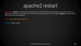 apache2 restart
648List of Tools for Kali Linux 2013
DESCRIPTION Apache is probably the most popular Linux-based Web server application in use. Once you have
DNS correctly setup and your server has access to the Internet, you'll need to configure Apache to accept surfers
wanting to access your Web site.
USAGE http://httpd.apache.org/docs/
EXAMPLE apache restart
 