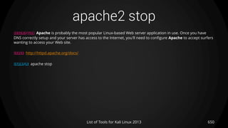 apache2 stop
650List of Tools for Kali Linux 2013
DESCRIPTION Apache is probably the most popular Linux-based Web server application in use. Once you have
DNS correctly setup and your server has access to the Internet, you'll need to configure Apache to accept surfers
wanting to access your Web site.
USAGE http://httpd.apache.org/docs/
EXAMPLE apache stop
 