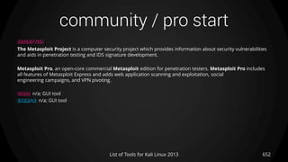 community / pro start
652List of Tools for Kali Linux 2013
DESCRIPTION
The Metasploit Project is a computer security project which provides information about security vulnerabilities
and aids in penetration testing and IDS signature development.
Metasploit Pro, an open-core commercial Metasploit edition for penetration testers. Metasploit Pro includes
all features of Metasploit Express and adds web application scanning and exploitation, social
engineering campaigns, and VPN pivoting.
USAGE n/a; GUI tool
EXAMPLE n/a; GUI tool
 