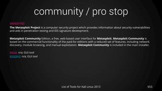 community / pro stop
653List of Tools for Kali Linux 2013
DESCRIPTION
The Metasploit Project is a computer security project which provides information about security vulnerabilities
and aids in penetration testing and IDS signature development.
Metasploit Community Edition, a free, web-based user interface for Metasploit. Metasploit Community is
based on the commercial functionality of the paid-for editions with a reduced set of features, including network
discovery, module browsing, and manual exploitation. Metasploit Community is included in the main installer.
USAGE n/a; GUI tool
EXAMPLE n/a; GUI tool
 