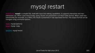 mysql restart
655List of Tools for Kali Linux 2013
DESCRIPTION mysql is a simple SQL shell with input line editing capabilities. It supports interactive and non-
interactive use. When used interactively, query results are presented in an ASCII-table format. When used non-
interactively (for example, as a filter), the result is presented in tab-separated format. The output format can be
changed using command options.
USAGE mysql [options]
USAGE mysql --help
EXAMPLE mysql restart
 