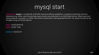 mysql start
656List of Tools for Kali Linux 2013
DESCRIPTION mysql is a simple SQL shell with input line editing capabilities. It supports interactive and non-
interactive use. When used interactively, query results are presented in an ASCII-table format. When used non-
interactively (for example, as a filter), the result is presented in tab-separated format. The output format can be
changed using command options.
USAGE mysql [options]
USAGE mysql --help
EXAMPLE mysql start
 