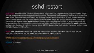 sshd restart
659List of Tools for Kali Linux 2013
DESCRIPTION sshd (OpenSSH Daemon) is the daemon program for ssh. Together these programs replace rlogin
and rsh, and provide secure encrypted communications between two untrusted hosts over an insecure network.
sshd listens for connections from clients. It is normally started at boot from /etc/rc. It forks a new daemon for
each incoming connection. The forked daemons handle key exchange, encryption, authentication, command
execution, and data exchange. sshd can be configured using command-line options or a configuration file (by
default sshd_config); command-line options override values specified in the configuration file. sshd rereads its
configuration file when it receives a hangup signal, SIGHUP, by executing itself with the name and options it was
started with, e.g. /usr/sbin/sshd.
USAGE sshd [-46DdeiqTt] [-b bits] [-C connection_spec] [-c host_certificate_file] [-E log_file] [-f config_file] [-g
login_grace_time] [-h host_key_file] [-k key_gen_time] [-o option] [-p port] [-u len]
OPTIONS http://www.openbsd.org/cgi-bin/man.cgi?query=sshd&sektion=8
EXAMPLE sshd restart
 