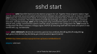 sshd start
660List of Tools for Kali Linux 2013
DESCRIPTION sshd (OpenSSH Daemon) is the daemon program for ssh. Together these programs replace rlogin
and rsh, and provide secure encrypted communications between two untrusted hosts over an insecure network.
sshd listens for connections from clients. It is normally started at boot from /etc/rc. It forks a new daemon for
each incoming connection. The forked daemons handle key exchange, encryption, authentication, command
execution, and data exchange. sshd can be configured using command-line options or a configuration file (by
default sshd_config); command-line options override values specified in the configuration file. sshd rereads its
configuration file when it receives a hangup signal, SIGHUP, by executing itself with the name and options it was
started with, e.g. /usr/sbin/sshd.
USAGE sshd [-46DdeiqTt] [-b bits] [-C connection_spec] [-c host_certificate_file] [-E log_file] [-f config_file] [-g
login_grace_time] [-h host_key_file] [-k key_gen_time] [-o option] [-p port] [-u len]
OPTIONS http://www.openbsd.org/cgi-bin/man.cgi?query=sshd&sektion=8
EXAMPLE sshd start
 