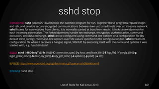 sshd stop
661List of Tools for Kali Linux 2013
DESCRIPTION sshd (OpenSSH Daemon) is the daemon program for ssh. Together these programs replace rlogin
and rsh, and provide secure encrypted communications between two untrusted hosts over an insecure network.
sshd listens for connections from clients. It is normally started at boot from /etc/rc. It forks a new daemon for
each incoming connection. The forked daemons handle key exchange, encryption, authentication, command
execution, and data exchange. sshd can be configured using command-line options or a configuration file (by
default sshd_config); command-line options override values specified in the configuration file. sshd rereads its
configuration file when it receives a hangup signal, SIGHUP, by executing itself with the name and options it was
started with, e.g. /usr/sbin/sshd.
USAGE sshd [-46DdeiqTt] [-b bits] [-C connection_spec] [-c host_certificate_file] [-E log_file] [-f config_file] [-g
login_grace_time] [-h host_key_file] [-k key_gen_time] [-o option] [-p port] [-u len]
OPTIONS http://www.openbsd.org/cgi-bin/man.cgi?query=sshd&sektion=8
EXAMPLE sshd stop
 