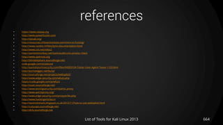 references
• https://www.owasp.org
• http://www.powerfuzzer.com
• http://sipsak.org/
• http://resources.infosecinstitute.com/intro-to-fuzzing/
• http://www.rootkit.nl/files/lynis-documentation.html
• http://www.cirt.net/nikto2
• http://pentestmonkey.net/tools/audit/unix-privesc-check
• http://www.openvas.org
• http://blindelephant.sourceforge.net/
• code.google.com/p/plecost
• http://packetstormsecurity.com/files/94305/UA-Tester-User-Agent-Tester-1.03.html
• http://portswigger.net/burp/
• http://sourceforge.net/projects/websploit/
• http://www.edge-security.com/wfuzz.php
• https://code.google.com/p/wfuzz
• http://xsser.sourceforge.net/
• http://www.testingsecurity.com/paros_proxy
• http://www.parosproxy.org/
• http://www.edge-security.com/proxystrike.php
• http://www.hackingarticles.in
• http://tipstrickshack.blogspot.co.uk/2012/11/how-to-use-websploit.html
• http://cutycapt.sourceforge.net/
• http://dirb.sourceforge.net
List of Tools for Kali Linux 2013 664
 